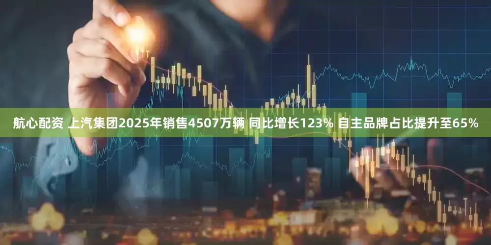 航心配资 上汽集团2025年销售4507万辆 同比增长123% 自主品牌占比提升至65%