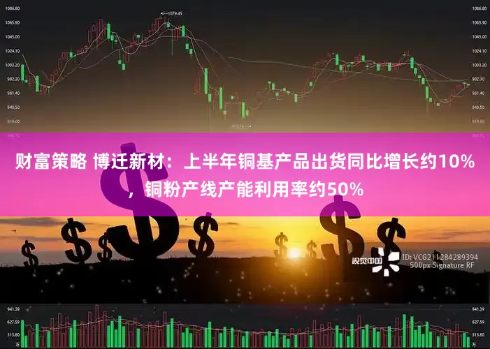 财富策略 博迁新材：上半年铜基产品出货同比增长约10%，铜粉产线产能利用率约50%